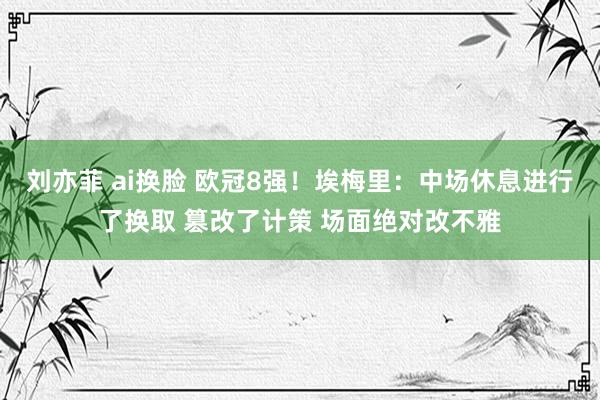 刘亦菲 ai换脸 欧冠8强！埃梅里：中场休息进行了换取 篡改了计策 场面绝对改不雅