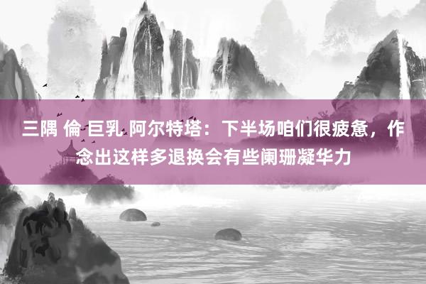 三隅 倫 巨乳 阿尔特塔：下半场咱们很疲惫，作念出这样多退换会有些阑珊凝华力