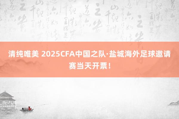 清纯唯美 2025CFA中国之队·盐城海外足球邀请赛当天开票！