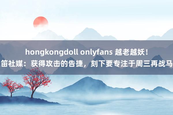 hongkongdoll onlyfans 越老越妖！魔笛社媒：获得攻击的告捷，刻下要专注于周三再战马竞