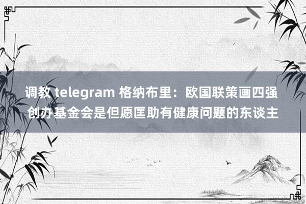 调教 telegram 格纳布里：欧国联策画四强 创办基金会是但愿匡助有健康问题的东谈主
