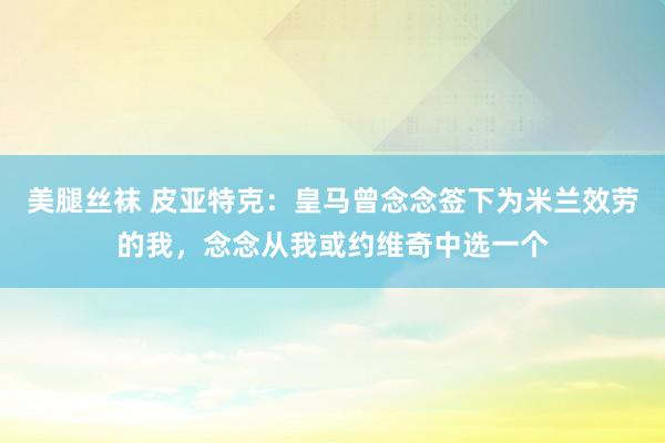 美腿丝袜 皮亚特克：皇马曾念念签下为米兰效劳的我，念念从我或约维奇中选一个