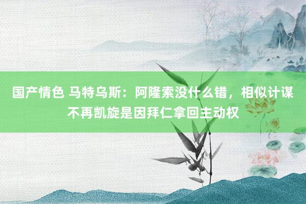 国产情色 马特乌斯：阿隆索没什么错，相似计谋不再凯旋是因拜仁拿回主动权
