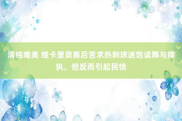 清纯唯美 维卡里奥赛后苦求热刺球迷饱读舞与撑执，但反而引起民愤