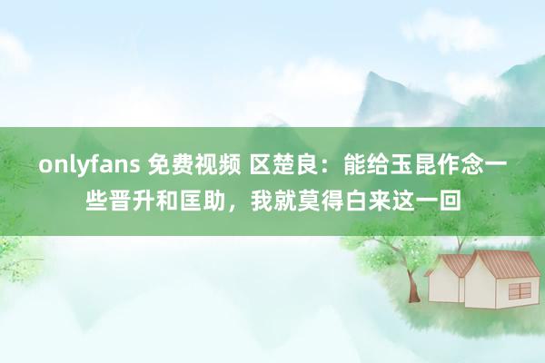onlyfans 免费视频 区楚良：能给玉昆作念一些晋升和匡助，我就莫得白来这一回