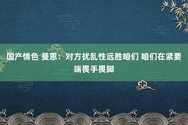 国产情色 曼恩：对方扰乱性远胜咱们 咱们在紧要端畏手畏脚