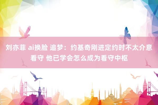 刘亦菲 ai换脸 追梦：约基奇刚进定约时不太介意看守 他已学会怎么成为看守中枢