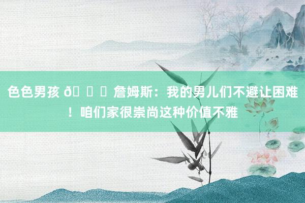 色色男孩 👑詹姆斯：我的男儿们不避让困难！咱们家很崇尚这种价值不雅