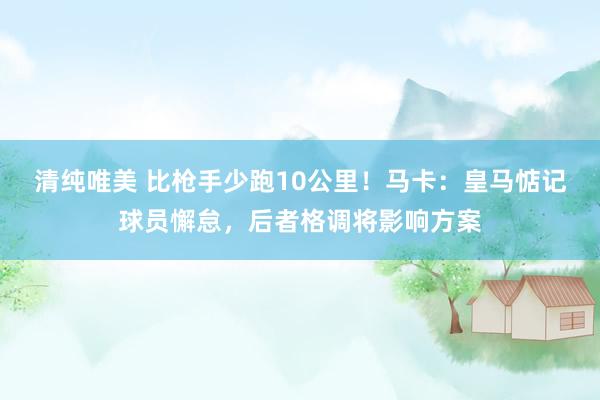清纯唯美 比枪手少跑10公里！马卡：皇马惦记球员懈怠，后者格调将影响方案