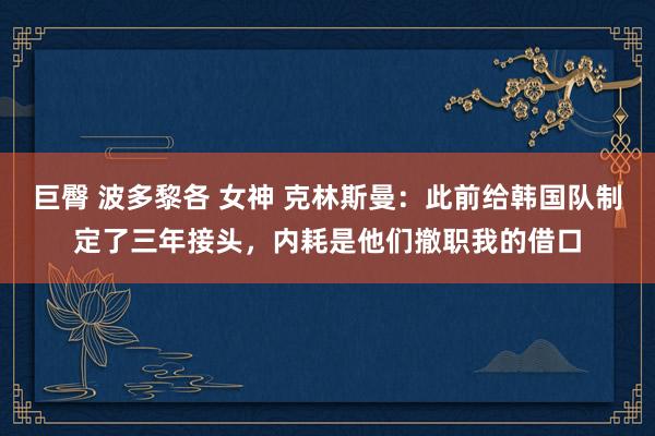 巨臀 波多黎各 女神 克林斯曼：此前给韩国队制定了三年接头，内耗是他们撤职我的借口