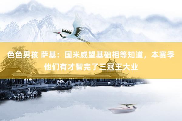 色色男孩 萨基：国米威望基础相等知道，本赛季他们有才智完了三冠王大业