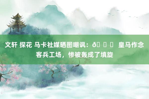 文轩 探花 马卡社媒晒图嘲讽：👎 皇马作念客兵工场，惨被轰成了填旋