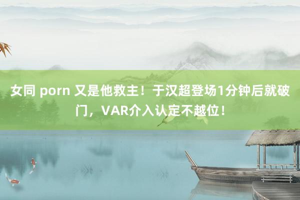 女同 porn 又是他救主！于汉超登场1分钟后就破门，VAR介入认定不越位！
