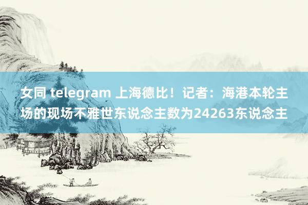 女同 telegram 上海德比！记者：海港本轮主场的现场不雅世东说念主数为24263东说念主