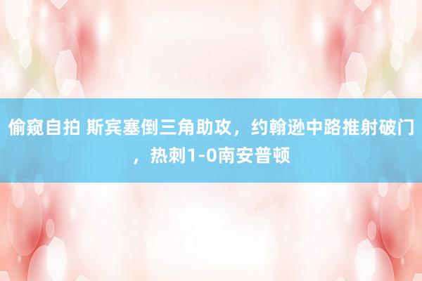 偷窥自拍 斯宾塞倒三角助攻，约翰逊中路推射破门，热刺1-0南安普顿