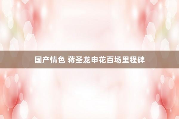 国产情色 蒋圣龙申花百场里程碑