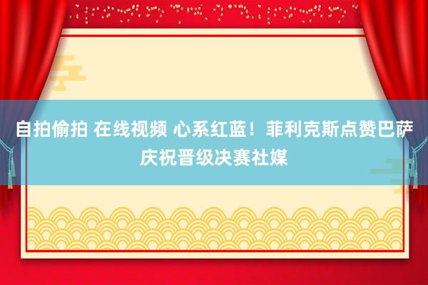 自拍偷拍 在线视频 心系红蓝！菲利克斯点赞巴萨庆祝晋级决赛社媒