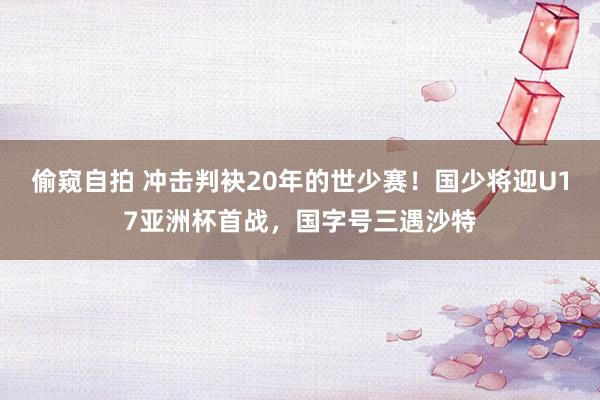 偷窥自拍 冲击判袂20年的世少赛！国少将迎U17亚洲杯首战，国字号三遇沙特