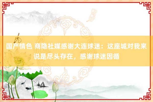 国产情色 商隐社媒感谢大连球迷：这座城对我来说是尽头存在，感谢球迷因循
