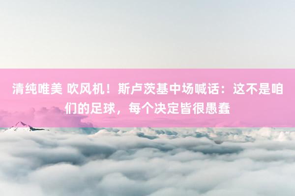 清纯唯美 吹风机！斯卢茨基中场喊话：这不是咱们的足球，每个决定皆很愚蠢