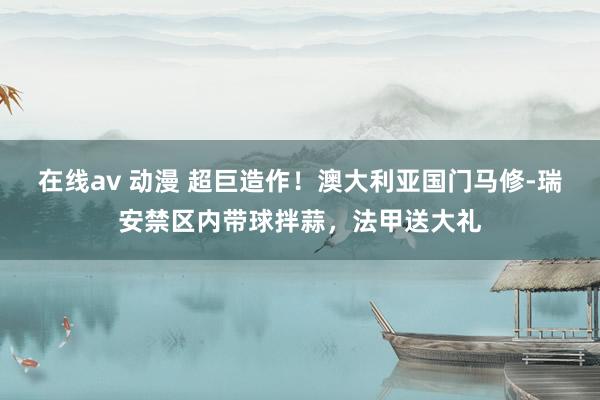 在线av 动漫 超巨造作！澳大利亚国门马修-瑞安禁区内带球拌蒜，法甲送大礼