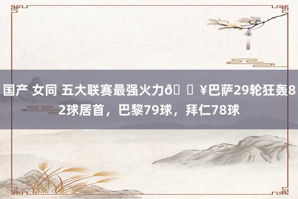 国产 女同 五大联赛最强火力🔥巴萨29轮狂轰82球居首，巴黎79球，拜仁78球