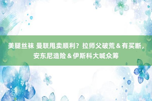美腿丝袜 曼联甩卖顺利？拉师父破荒＆有买断，安东尼造险＆伊斯科大喊众筹